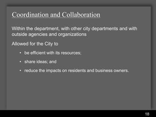 Coordination and Collaboration
Within the department, with other city departments and with
outside agencies and organizations
Allowed for the City to
   • be efficient with its resources;

   • share ideas; and

   • reduce the impacts on residents and business owners.




                          Water Services Department
                                                              18
 