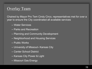 Overlay Team
Chaired by Mayor Pro Tem Cindy Circo, representatives met for over a
year to ensure the City coordinated all available services

   – Water Services
   – Parks and Recreation
   – Planning and Community Development
   – Neighborhood and Housing Services
   – Public Works
   – University of Missouri- Kansas City
   – Center School District
   – Kansas City Power & Light
   – Missouri Gas Energy

                       Water Services Department
                                                                  19
 
