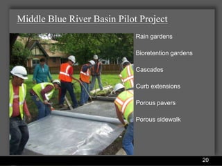 Middle Blue River Basin Pilot Project
                                            Rain gardens

                                            Bioretention gardens

                                            Cascades

                                            Curb extensions

                                            Porous pavers

                                            Porous sidewalk




                Water Services Department                          20
 