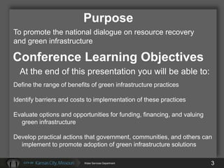 Purpose
To promote the national dialogue on resource recovery
and green infrastructure

Conference Learning Objectives
  At the end of this presentation you will be able to:
Define the range of benefits of green infrastructure practices

Identify barriers and costs to implementation of these practices

Evaluate options and opportunities for funding, financing, and valuing
  green infrastructure

Develop practical actions that government, communities, and others can
  implement to promote adoption of green infrastructure solutions

                          Water Services Department                      3
 