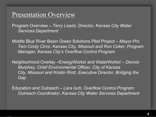 Presentation Overview
Program Overview – Terry Leeds, Director, Kansas City Water
   Services Department

Middle Blue River Basin Green Solutions Pilot Project – Mayor Pro
   Tem Cindy Circo, Kansas City, Missouri and Ron Coker, Program
   Manager, Kansas City’s Overflow Control Program

Neighborhood Overlay –EnergyWorks! and WaterWorks! – Dennis
  Murphey, Chief Environmental Officer, City of Kansas
  City, Missouri and Kristin Riott, Executive Director, Bridging the
  Gap

Education and Outreach – Lara Isch, Overflow Control Program
  Outreach Coordinator, Kansas City Water Services Department



                         Water Services Department
                                                                       4
 