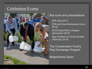 Celebration Events
                                           Bus tours and presentations
                                            EPA (July 2011)
                                            EPA and Area Businesses (June
                                            2012)
                                            IECA Great Rivers Chapter
                                            (November 2012)
                                            New Partners for Smart Growth
                                            (February 2013)


                                           The Conservation Fund’s
                                           Peer Exchange Program

                                           WaterWorks! Grant


               Water Services Department
                                                                            41
 