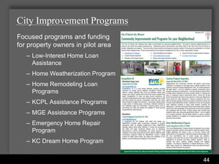 City Improvement Programs
Focused programs and funding
for property owners in pilot area
   – Low-Interest Home Loan
     Assistance
   – Home Weatherization Program
   – Home Remodeling Loan
     Programs
   – KCPL Assistance Programs
   – MGE Assistance Programs
   – Emergency Home Repair
     Program
   – KC Dream Home Program

                      Water Services Department
                                                  44
 