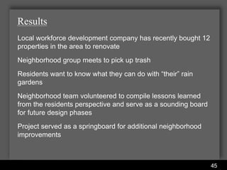 Results
Local workforce development company has recently bought 12
properties in the area to renovate
Neighborhood group meets to pick up trash
Residents want to know what they can do with “their” rain
gardens
Neighborhood team volunteered to compile lessons learned
from the residents perspective and serve as a sounding board
for future design phases
Project served as a springboard for additional neighborhood
improvements



                      Water Services Department
                                                               45
 