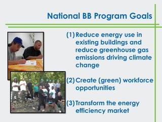 National BB Program Goals

    (1) Reduce energy use in
        existing buildings and
        reduce greenhouse gas
        emissions driving climate
        change

    (2) Create (green) workforce
        opportunities

    (3) Transform the energy
        efficiency market
 