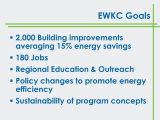 EWKC Goals

 2,000 Building improvements
  averaging 15% energy savings
 180 Jobs
 Regional Education & Outreach
 Policy changes to promote energy
  efficiency
 Sustainability of program concepts
 