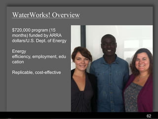 WaterWorks! Overview

$720,000 program (15
months) funded by ARRA
dollars/U.S. Dept. of Energy

Energy
efficiency, employment, edu
cation

Replicable, cost-effective




                         Water Services Department
                                                     62
 