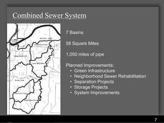 Combined Sewer System

                  7 Basins

                  58 Square Miles

                  1,050 miles of pipe

                  Planned Improvements:
                    • Green Infrastructure
                    • Neighborhood Sewer Rehabilitation
                    • Separation Projects
                    • Storage Projects
                    • System Improvements




              Water Services Department
                                                          7
 