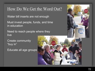 How Do We Get the Word Out?
Water bill inserts are not enough
Must invest people, funds, and time
in education
Need to reach people where they
live
Create community
“buy in”
Educate all age groups




                      Water Services Department
                                                  72
 