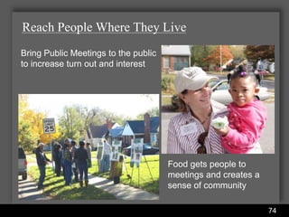 Reach People Where They Live
Bring Public Meetings to the public
to increase turn out and interest




                                                  Food gets people to
                                                  meetings and creates a
                                                  sense of community

                      Water Services Department                            74
 