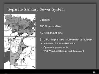 Separate Sanitary Sewer System

                   9 Basins

                   250 Square Miles

                   1,750 miles of pipe

                   $1 billion in planned improvements include:
                     • Infiltration & Inflow Reduction
                     • System Improvements
                     • Wet Weather Storage and Treatment




               Water Services Department
                                                                 8
 