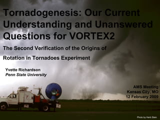 Tornadogenesis: Our Current Understanding and Unanswered Questions for VORTEX2 The Second Verification of the Origins of  Rotation in Tornadoes Experiment Photo by Herb Stein Yvette Richardson  Penn State University AMS Meeting Kansas City, MO 12 February 2009 
