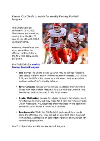 Kansas City Chiefs to watch for Weekly Fantasy Football
Leagues


The Chiefs went an
abysmal 4-12 in 2009.
The offense was atrocious,
coming in at the No. 25
spot in the NFL with 303.2
yards per game.

However, the defense was
even worse than the
offense, ranking 30th in
the NFL with 388.2 yards
per game.

Key Draft Picks for weekly
fantasy football leagues:

   • Eric Berry: The Chiefs picked up what may be college football's
      best safety in Berry. Out of Tennessee, Berry collected 241 tackles,
      2 FF, and 14 INTs in his career as a Volunteer. He's an excellent
      addition to the Chiefs' shoddy defense.

   • Javier Arenas: Kansas City continues to address their defensive
      issues with Arenas from Alabama. As a CB with the Crimson Tide,
      Arenas had 148 tackles and 6 INTs in his career.

   • Dexter McCluster: Kansas City chose to ignore the obvious need
      for offensive linemen, but they made for it with the McCluster pick.
      Out of Mississippi, McCluster has excellent speed in the open field
      and will excel as either a runner or a receiver.

   • Jon Asamoah: While the Chiefs didn't address all their needs
      along the offensive line, they did get an excellent OG in Asamoah
      from Illinois. Asamoah is an solid interior player, and will push for
      immediate playing time.

Key Free Agents for weekly fantasy football leagues:
 