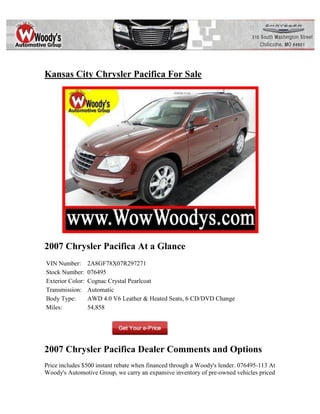 Kansas City Chrysler Pacifica For Sale




2007 Chrysler Pacifica At a Glance
VIN Number:       2A8GF78X07R297271
Stock Number:     076495
Exterior Color:   Cognac Crystal Pearlcoat
Transmission:     Automatic
Body Type:        AWD 4.0 V6 Leather & Heated Seats, 6 CD/DVD Change
Miles:            54,858




2007 Chrysler Pacifica Dealer Comments and Options
Price includes $500 instant rebate when financed through a Woody's lender. 076495-113 At
Woody's Automotive Group, we carry an expansive inventory of pre-owned vehicles priced
 