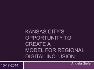 KANSAS CITY’S 
OPPORTUNITY TO 
CREATE A 
MODEL FOR REGIONAL 
DIGITAL INCLUSION 
Angela Siefer 
10-17-2014 
 