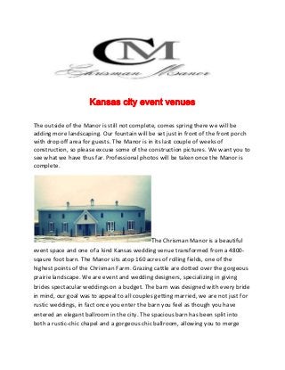 Kansas city event venues
The outside of the Manor is still not complete, comes spring there we will be
adding more landscaping. Our fountain will be set just in front of the front porch
with drop off area for guests. The Manor is in its last couple of weeks of
construction, so please excuse some of the construction pictures. We want you to
see what we have thus far. Professional photos will be taken once the Manor is
complete.
The Chrisman Manor is a beautiful
event space and one of a kind Kansas wedding venue transformed from a 4800-
sqaure foot barn. The Manor sits atop 160 acres of rolling fields, one of the
highest points of the Chrisman Farm. Grazing cattle are dotted over the gorgeous
prairie landscape. We are event and wedding designers, specializing in giving
brides spectacular weddings on a budget. The barn was designed with every bride
in mind, our goal was to appeal to all couples getting married, we are not just for
rustic weddings, in fact once you enter the barn you feel as though you have
entered an elegant ballroom in the city. The spacious barn has been split into
both a rustic-chic chapel and a gorgeous chic ballroom, allowing you to merge
 