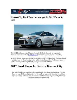 Kansas City Ford Fans can now get the 2012 Focus for
Less




The 2012 Ford Focus, one of the most lauded vehicles in the small car segment in
America, is now available at Rob Sight Ford with a new special price in Kansas City.

As the 2012 Ford Focus currently has the MSRP set at $19,290 Rob Sight Ford just offered
a great discount for those wanting to buy it this month. Kansas City Ford buyers can now
get this amazing car for only $18,000, saving a considerable $1,920.


2012 Ford Focus for Sale in Kansas City
 The 2012 Ford Focus, available at this much lauded Ford dealership in Kansas City, has
  been the one which sets the standard on the small car segment in America. It combines
 expressive design and an exceptional array of smart new technologies with high levels of
                            craftsmanship and occupant safety
 