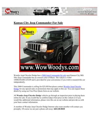 Kansas City Jeep Commander For Sale




Woodys Jeep Chrysler Dodge has a 2008 Jeep Commander for sale near Kansas City MO.
This Jeep Commander has an exterior color of Black. The vehicle is VIN#
1J8HG58248C225249 and is provided for your convenience if you wish to research this car
independently.

This 2008 Commander is selling for $25,850 but please contact Woodys Jeep Chrysler
Dodge for any special sales or promotions that may apply to this car. You can request those
details by using our Free Price Quote form on our website.

All Woodys Jeep Chrysler Dodge vehicles go through an inspection prior to placing them
online for sale. If you would like to confirm today's best price on this vehicle or if you
would like additional information, please view this car on our website and provide us with
your basic contact information.

A member of Woodys Jeep Chrysler Dodge Internet sales team member will contact you
promptly. Of course we are just a phone call away: 660-240-8020
 