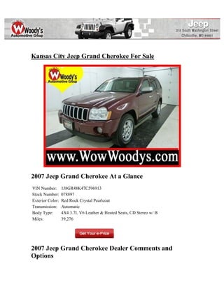 Kansas City Jeep Grand Cherokee For Sale




2007 Jeep Grand Cherokee At a Glance
VIN Number:       1J8GR48K47C596913
Stock Number:     078897
Exterior Color:   Red Rock Crystal Pearlcoat
Transmission:     Automatic
Body Type:        4X4 3.7L V6 Leather & Heated Seats, CD Stereo w/ B
Miles:            39,276




2007 Jeep Grand Cherokee Dealer Comments and
Options
 