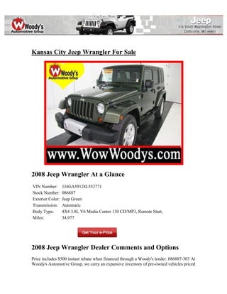 Kansas City Jeep Wrangler For Sale




2008 Jeep Wrangler At a Glance
VIN Number:       1J4GA59128L552771
Stock Number:     086887
Exterior Color:   Jeep Green
Transmission:     Automatic
Body Type:        4X4 3.8L V6 Media Center 130 CD/MP3, Remote Start,
Miles:            34,977




2008 Jeep Wrangler Dealer Comments and Options
Price includes $500 instant rebate when financed through a Woody's lender. 086887-303 At
Woody's Automotive Group, we carry an expansive inventory of pre-owned vehicles priced
 
