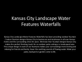 Kansas City Landscape Water
Features Waterfalls
Kansas City Landscape Water Features Waterfalls has been providing outdoor fountain
/ indoor fountain designs Kansas City to businesses and residences in all over Kansas
metro and the surrounding cities for years. We know that fountain designs Kansas City
makes the perfect finishing touch for an outdoor patio setting or a landscaped area.
The unique design in each of our fountains makes your surroundings more inviting and
relaxing for friends and family. Savor the soothing sounds of flowing water. Make your
patio, backyard or garden come to life.
 