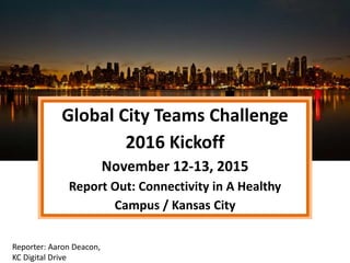 Global City Teams Challenge
2016 Kickoff
November 12-13, 2015
Report Out: Connectivity in A Healthy
Campus / Kansas City
Reporter: Aaron Deacon,
KC Digital Drive
 