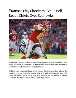 "Kansas City Shockers: Blake Bell
Leads Chiefs Over Seahawks"
The Kansas City Shockers had a surprise victory over the Seattle Seahawks, and
it was all thanks to Blake Bell. The impressive quarterback inspired his team to
secure a standout win over the tough Seahawks.
Bell has been an essential part of the Kansas City Shockers since joining the
team in 2017 and this game proved why he is such an important player for
them. His skillful plays and strong determination led the Chiefs to a huge
statement win against one of their toughest opponents.
 