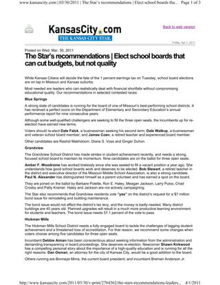 www.kansascity.com | 03/30/2011 | The Star’s recommendations | Elect school boards tha... Page 1 of 3




                                                                                             Back to web version



                                                                                                   Friday, Apr 1, 2011


   Posted on Wed, Mar. 30, 2011
   The Star’s recommendations | Elect school boards that
   can cut budgets, but not quality
   While Kansas Citians will decide the fate of the 1 percent earnings tax on Tuesday, school board elections
   are on tap in Missouri and Kansas suburbs.
   Most needed are leaders who can realistically deal with financial shortfalls without compromising
   educational quality. Our recommendations in selected contested races:
   Blue Springs
   A strong slate of candidates is running for the board of one of Missouri’s best-performing school districts. It
   has received a perfect score on the Department of Elementary and Secondary Education’s annual
   performance report for nine consecutive years.
   Although some well-qualified challengers are seeking to fill the three open seats, the incumbents up for re-
   election have earned new terms.
   Voters should re-elect Dale Falck, a businessman seeking his second term; Dale Walkup, a businessman
   and veteran school board member; and James Coen, a retired teacher and experienced board member.
   Other candidates are Rashid Makhdoom, Diane S. Voss and Ginger Duhon.
   Grandview
   The Grandview School District has made strides in student achievement recently, and needs a strong,
   focused school board to maintain its momentum. Nine candidates are on the ballot for three open seats.
   Amber F. Woodrome has worked tirelessly since she was seated to fill a vacant position a year ago. She
   understands how good school boards work and deserves to be elected. Bob Stewart, a retired teacher in
   the district and executive director of the Missouri Middle School Association, is also a strong candidate.
   Paul N. Alexander has distinguished himself as a parent volunteer and has earned a spot on the board.
   They are joined on the ballot by Barbara Polette, Ron E. Haley, Meagan Jackson, Larry Pulos, Chad
   Crosby and Patty Kramer. Haley and Jackson are not actively campaigning.
   The Star also recommends that Grandview residents vote “yes” on the district’s request for a $7 million
   bond issue for remodeling and building maintenance.
   The bond issue would not affect the district’s tax levy, and the money is badly needed. Many district
   buildings are 40 years old. Planned upgrades will result in a much more productive learning environment
   for students and teachers. The bond issue needs 57.1 percent of the vote to pass.
   Hickman Mills
   The Hickman Mills School District needs a fully engaged board to tackle the challenges of lagging student
   achievement and a threatened loss of accreditation. For that reason, we recommend some changes when
   voters choose among five candidates for three open seats.
   Incumbent Debbie Aiman has been conscientious about seeking information from the administration and
   demanding transparency in board proceedings. She deserves re-election. Newcomer Shawn Kirkwood
   has a compelling personal story about the importance of a high-quality education and is running for all the
   right reasons. Dan Osman, an attorney for the city of Kansas City, would be a good addition to the board.
   Others running are Bonnaye Mims, the current board president; and incumbent Breman Anderson Jr.




http://www.kansascity.com/2011/03/30/v-print/2764362/the-stars-recommendations-leaders... 4/1/2011
 