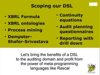 Scoping our DSL
                                                 15




●
    XBRL Formula
                              ●
                                  Continuity
                                  equations
●
    XBRL ontologies
                              ●
                                  Audit planning
●
    Process mining                questionnaires
●
    Dempster-                 ●
                                  Reporting with
    Shafer-Srivastava             drill down

          Let's bring the benefits of a DSL
           Let's bring the benefits of a DSL
       to the auditing domain and profit from
        to the auditing domain and profit from
          the power of meta-programming
           the power of meta-programming
                languages like Rascal
                 languages like Rascal
 