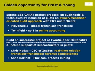 Golden opportunity for Ernst & Young                                                17




 Extend E&Y CARAT project proposal on audit tools &
 techniques by inclusion of pilots on owner/franchisor
 oriented audit approach with E&Y audit clients:
  • McDonald’s - global franchisor-franchisee
  • Twinfield - no.1 in online accounting



 Build on successful project of Twinfield for McDonald’s
 http://www.vanoers.nl/Home/Diensten/Accountancy/Adviseurvoorfranchisenemers.aspx
 & include support of subcontractors in pilots:

  • Chris Nedza - CEO of ZeeZor, real-time relation
     franchisor-franchisee: revenue completeness
  • Anne Rozinat - Fluxicon, process mining


                                ComputationalAuditing.com
 