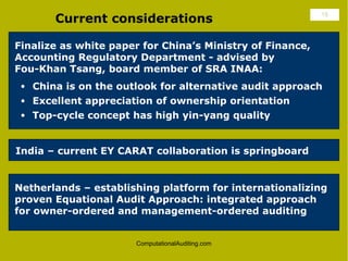 Current considerations                              18




Finalize as white paper for China’s Ministry of Finance,
Accounting Regulatory Department - advised by
Fou-Khan Tsang, board member of SRA INAA:
 • China is on the outlook for alternative audit approach
 • Excellent appreciation of ownership orientation
 • Top-cycle concept has high yin-yang quality



India – current EY CARAT collaboration is springboard


Netherlands – establishing platform for internationalizing
proven Equational Audit Approach: integrated approach
for owner-ordered and management-ordered auditing


                       ComputationalAuditing.com
 