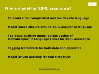 3

Why a model for XBRL assurance?

• To avoid a too complicated and too flexible language


• Model-based closure around XBRL assurance language


• Top-cycle auditing model guides design of
  Domain-Specific Language (DSL) for XBRL assurance


• Tagging framework for both data and operators


• Model-driven auditing for real-time trust



                      ComputationalAuditing.com
 