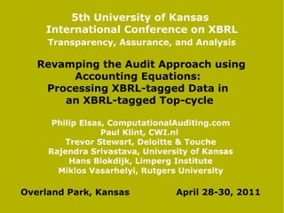 5th University of Kansas
    International Conference on XBRL
     Transparency, Assurance, and Analysis

   Revamping the Audit Approach using
        Accounting Equations:
    Processing XBRL-tagged Data in
       an XBRL-tagged Top-cycle

      Philip Elsas, ComputationalAuditing.com
                  Paul Klint, CWI.nl
         Trevor Stewart, Deloitte & Touche
     Rajendra Srivastava, University of Kansas
          Hans Blokdijk, Limperg Institute
       Miklos Vasarhelyi, Rutgers University

Overland Park, Kansas            April 28-30, 2011
 