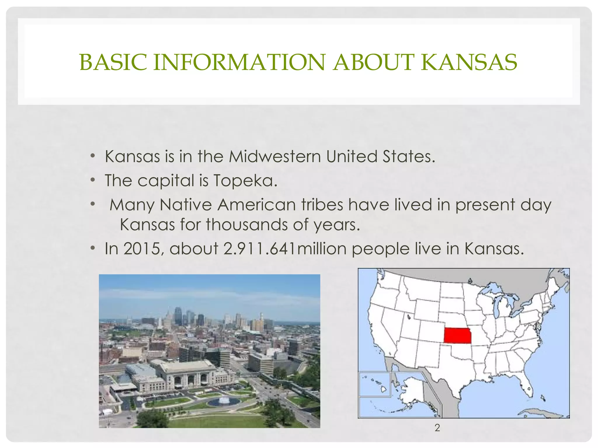 BASIC INFORMATION ABOUT KANSAS
• Kansas is in the Midwestern United States.
• The capital is Topeka.
• Many Native American tribes have lived in present day
Kansas for thousands of years.
• In 2015, about 2.911.641million people live in Kansas.
2