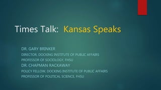 Times Talk: Kansas Speaks
DR. GARY BRINKER
DIRECTOR, DOCKING INSTITUTE OF PUBLIC AFFAIRS
PROFESSOR OF SOCIOLOGY, FHSU
DR. CHAPMAN RACKAWAY
POLICY FELLOW, DOCKING INSTITUTE OF PUBLIC AFFAIRS
PROFESSOR OF POLITICAL SCIENCE, FHSU
 