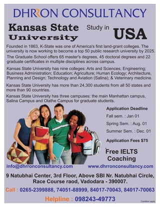 Kansas State

Study in

University

USA

Founded in 1863, K-State was one of America's first land-grant colleges. The
university is now working to become a top 50 public research university by 2025.
The Graduate School offers 65 master's degrees, 45 doctoral degrees and 22
graduate certificates in multiple disciplines across campus.
Kansas State University has nine colleges: Arts and Sciences; Engineering;
Business Administration; Education; Agriculture; Human Ecology; Architecture,
Planning and Design; Technology and Aviation (Salina); & Veterinary medicine.
Kansas State University has more than 24,300 students from all 50 states and
more than 90 countries.
Kansas State University has three campuses: the main Manhattan campus,
Salina Campus and Olathe Campus for graduate students.
Application Deadline
Fall sem. : Jan 01
Spring Sem. : Aug. 01
Summer Sem. : Dec. 01
Application Fees $75
*

Free IELTS
Coaching

info@dhrronconsultancy.com

.

www.dhrronconsultancy.com

.

9 Natubhai Center, 3rd Floor, Above SBI Nr. Natubhai Circle,
Race Course raod, Vadodara - 390007.
Call : 0265-2399888, 74051-88999, 84017-70043, 84017-70063

Helpline : 098243-49773

Condition apply

 