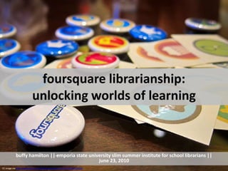 foursquare librarianship: unlocking worlds of learning ,[object Object],buffy hamilton || emporia state university slim summer institute for school librarians ||june 23, 2010,[object Object],CC image via http://www.flickr.com/photos/nanpalmero/4432186135/sizes/l/,[object Object]