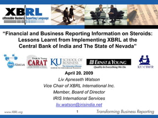 “Financial and Business Reporting Information on Steroids: Lessons Learnt from Implementing XBRL at theCentral Bank of India and The State of Nevada” April 20. 2009 Liv Apneseth Watson Vice Chair of XBRL International Inc.  Member, Board of Director  IRIS International Services liv.watson@irisindia.net 