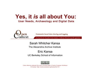 Yes, it is all about You:
User Needs, Archaeology and Digital Data
Eric Kansa
UC Berkeley School of Information
Unless otherwise indicated, this work is licensed under a Creative Commons Attribution
3.0 License <http://creativecommons.org/licenses/by/3.0/>
Sarah Whitcher Kansa
The Alexandria Archive Institute
 