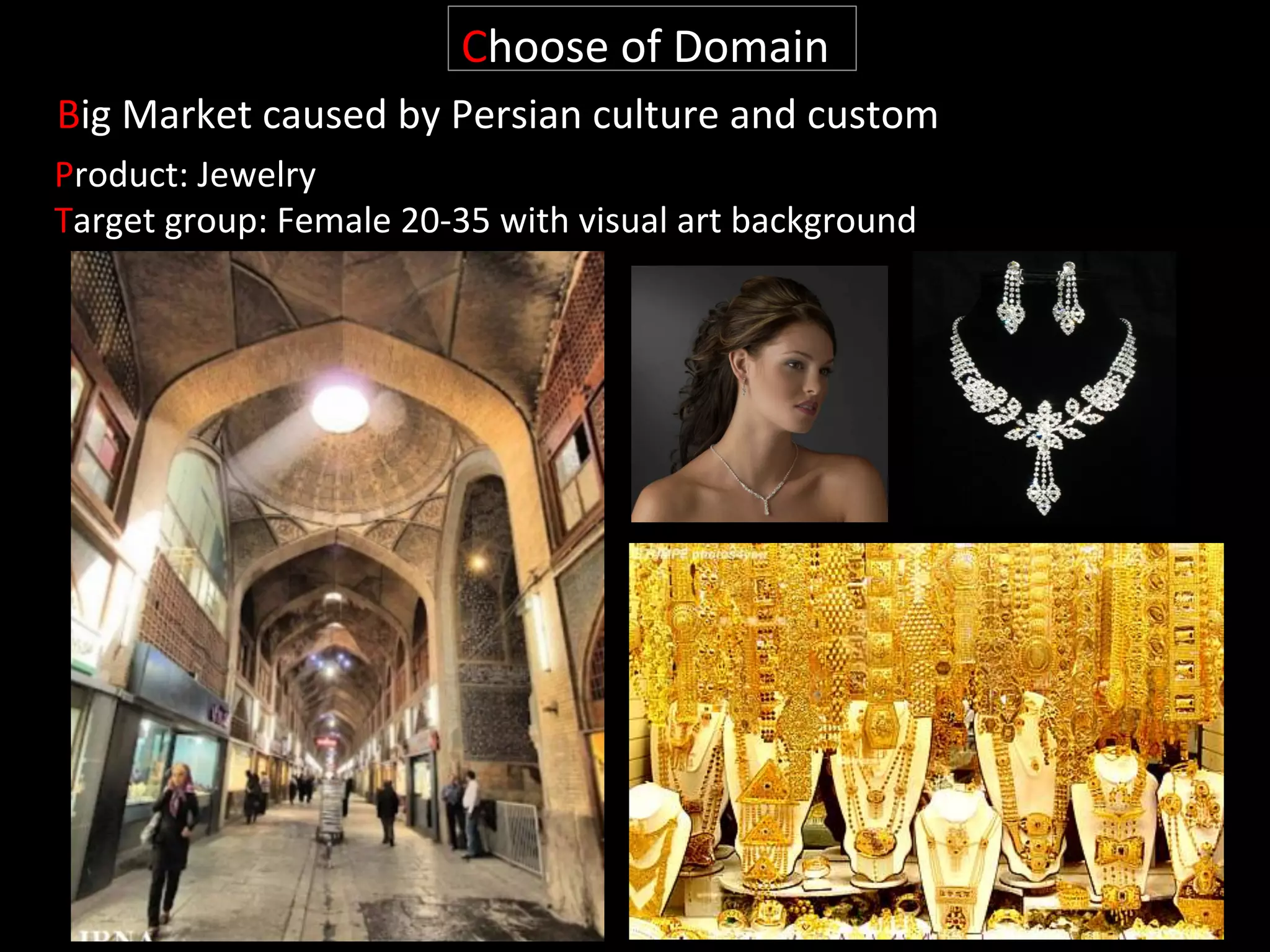 Product:	
  Jewelry	
  
Target	
  group:	
  Female	
  20-­‐35	
  with	
  visual	
  art	
  background	
  	
  
Choose	
  of	
  Domain	
  
Big	
  Market	
  caused	
  by	
  Persian	
  culture	
  and	
  custom	
  
 