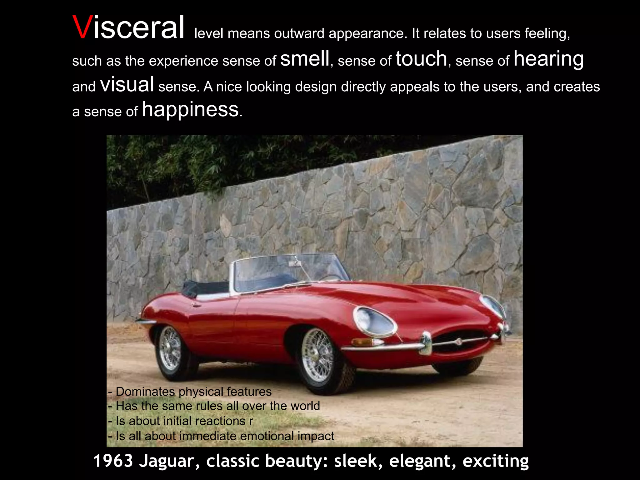 Visceral level means outward appearance. It relates to users feeling,
such as the experience sense of smell, sense of touch, sense of hearing
and visual sense. A nice looking design directly appeals to the users, and creates
a sense of happiness.
1963 Jaguar, classic beauty: sleek, elegant, exciting
- Dominates physical features
- Has the same rules all over the world
- Is about initial reactions r
- Is all about immediate emotional impact
 
