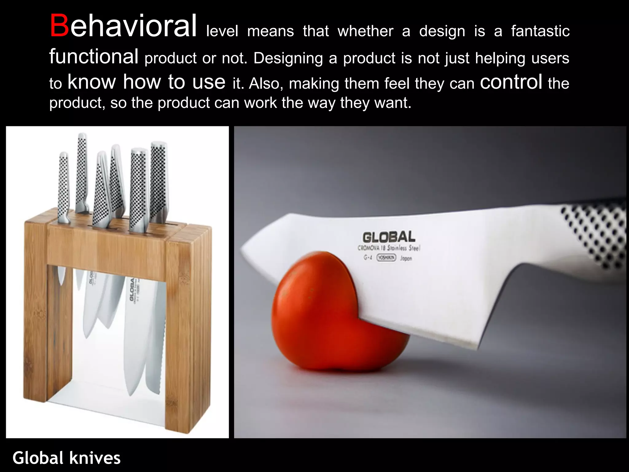 Behavioral level means that whether a design is a fantastic
functional product or not. Designing a product is not just helping users
to know how to use it. Also, making them feel they can control the
product, so the product can work the way they want.
Global knives
 