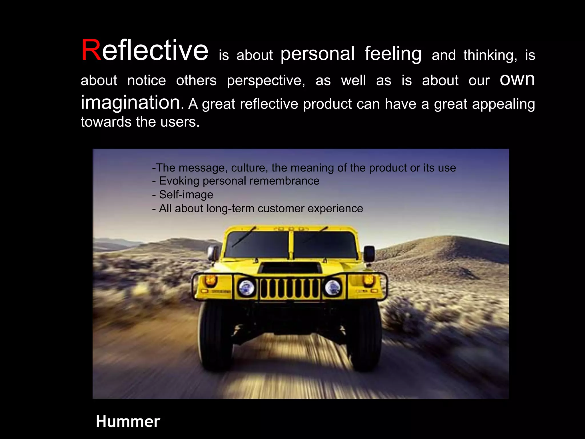 Reflective is about personal feeling and thinking, is
about notice others perspective, as well as is about our own
imagination. A great reflective product can have a great appealing
towards the users.
Hummer
-The message, culture, the meaning of the product or its use
- Evoking personal remembrance
- Self-image
- All about long-term customer experience
 