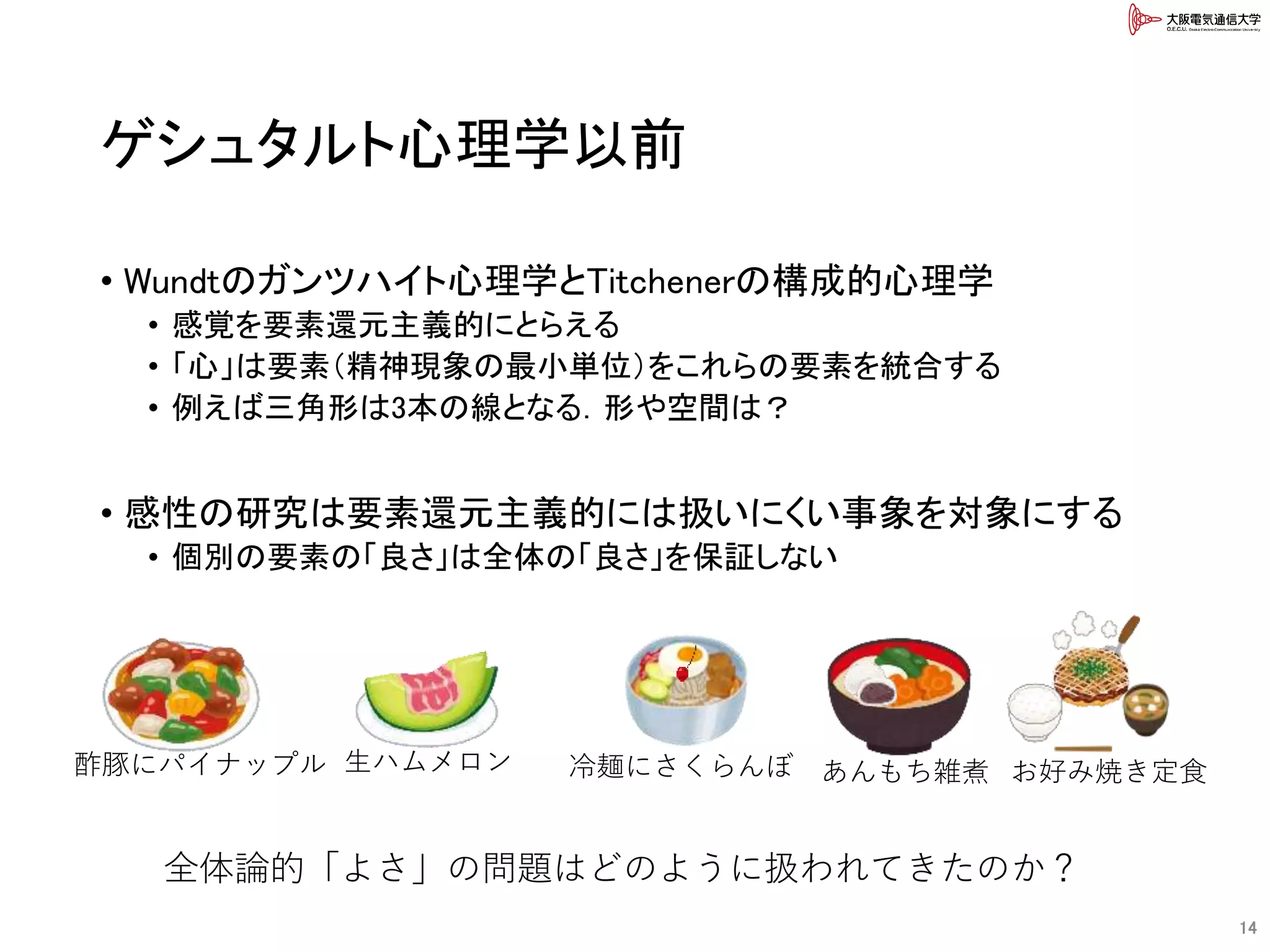 ゲシュタルト心理学以前
• Wundtのガンツハイト心理学とTitchenerの構成的心理学
• 感覚を要素還元主義的にとらえる
• 「心」は要素（精神現象の最小単位）をこれらの要素を統合する
• 例えば三角形は3本の線となる．形や空間は？
• 感性の研究は要素還元主義的には扱いにくい事象を対象にする
• 個別の要素の「良さ」は全体の「良さ」を保証しない
14
酢豚にパイナップル お好み焼き定食生ハムメロン 冷麺にさくらんぼ あんもち雑煮
全体論的「よさ」の問題はどのように扱われてきたのか？
 