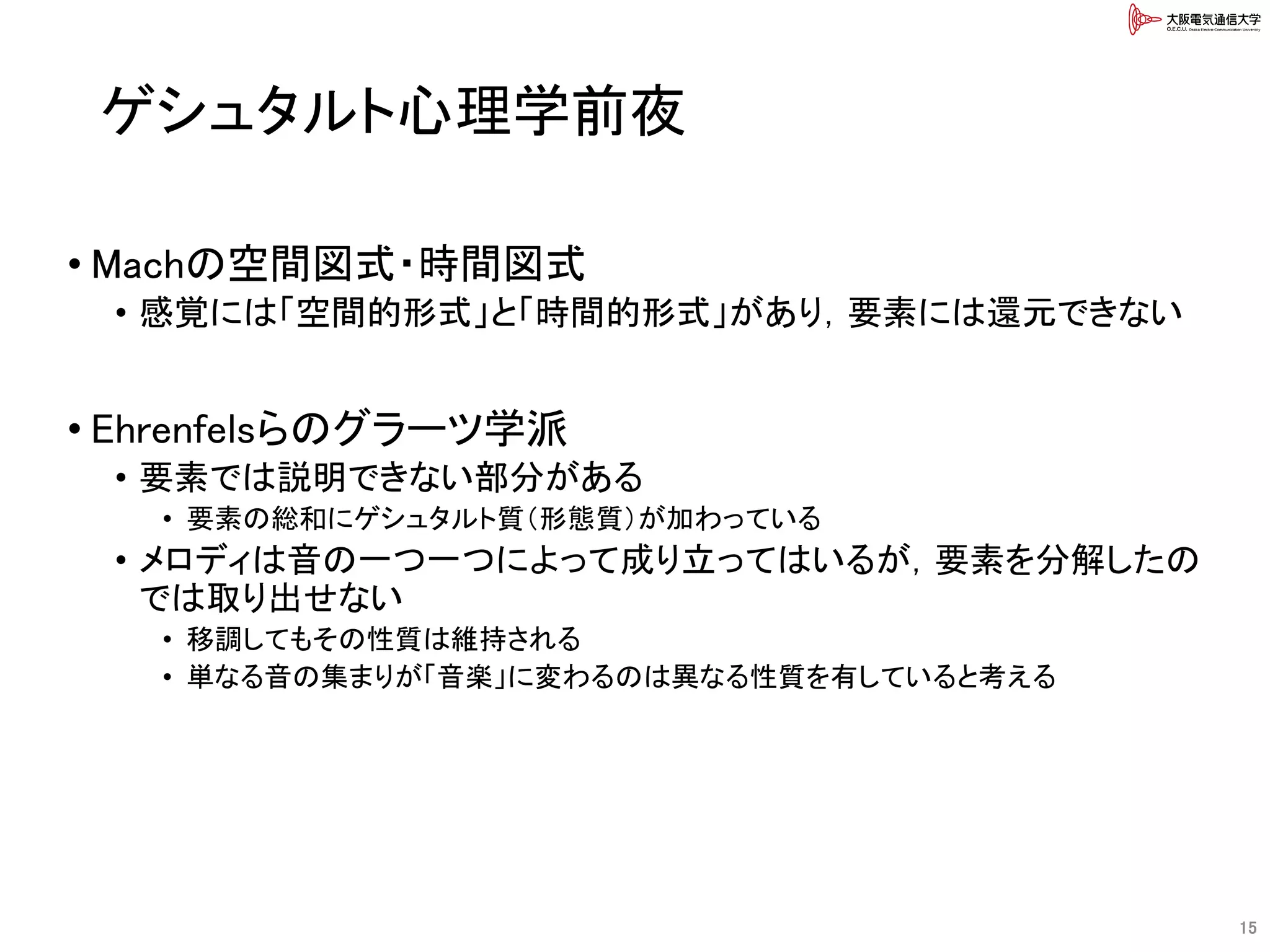 ゲシュタルト心理学前夜
• Machの空間図式・時間図式
• 感覚には「空間的形式」と「時間的形式」があり，要素には還元できない
• Ehrenfelsらのグラーツ学派
• 要素では説明できない部分がある
• 要素の総和にゲシュタルト質（形態質）が加わっている
• メロディは音の一つ一つによって成り立ってはいるが，要素を分解したの
では取り出せない
• 移調してもその性質は維持される
• 単なる音の集まりが「音楽」に変わるのは異なる性質を有していると考える
15
 