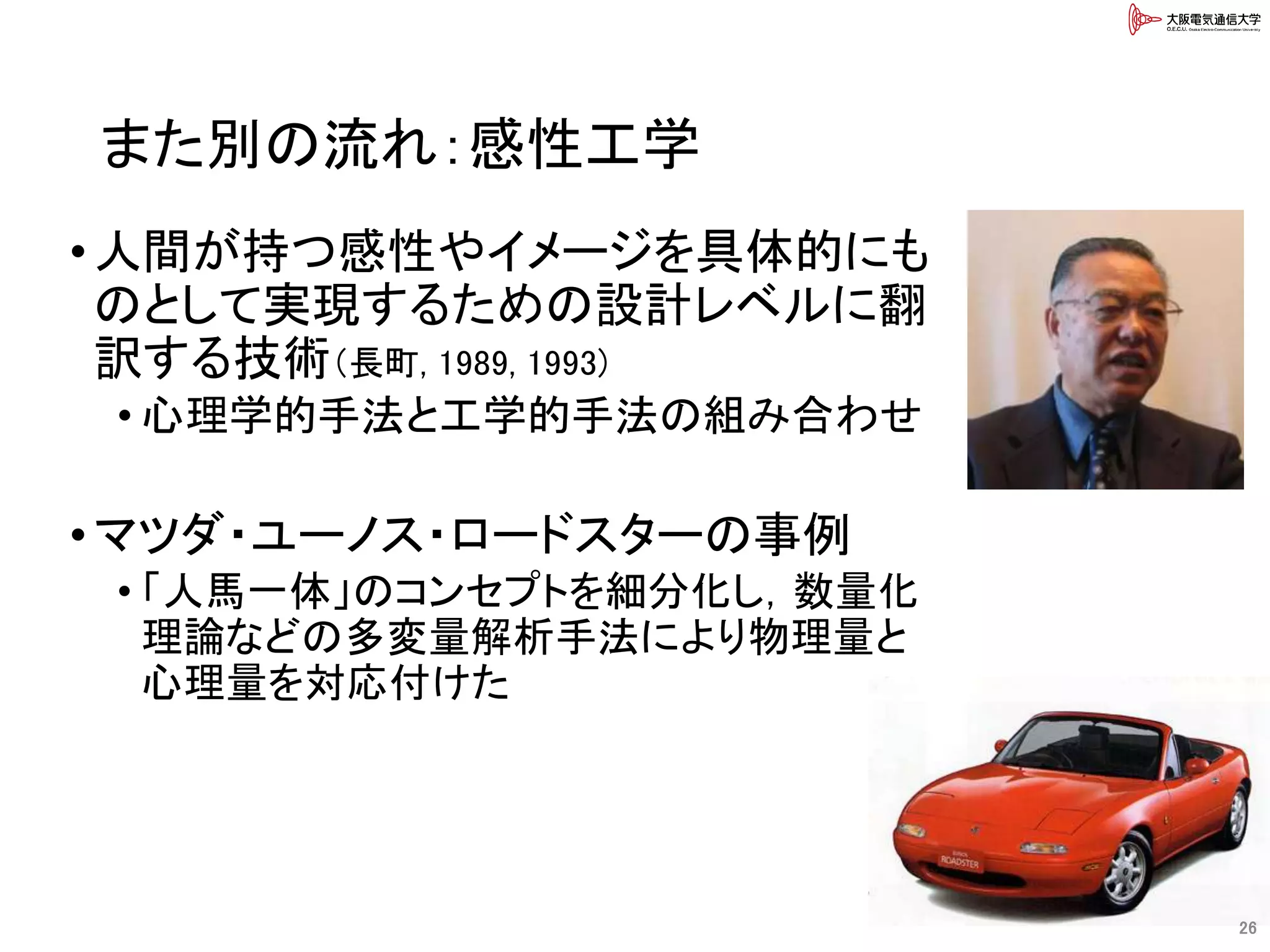 また別の流れ：感性工学
•人間が持つ感性やイメージを具体的にも
のとして実現するための設計レベルに翻
訳する技術（長町, 1989, 1993)
• 心理学的手法と工学的手法の組み合わせ
•マツダ・ユーノス・ロードスターの事例
• 「人馬一体」のコンセプトを細分化し，数量化
理論などの多変量解析手法により物理量と
心理量を対応付けた
26
 