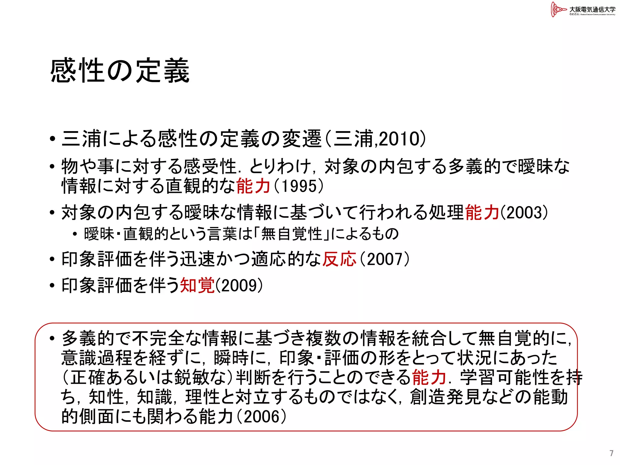感性の定義
• 三浦による感性の定義の変遷（三浦,2010)
• 物や事に対する感受性．とりわけ，対象の内包する多義的で曖昧な
情報に対する直観的な能力（1995）
• 対象の内包する曖昧な情報に基づいて行われる処理能力(2003)
• 曖昧・直観的という言葉は「無自覚性」によるもの
• 印象評価を伴う迅速かつ適応的な反応（2007）
• 印象評価を伴う知覚(2009)
• 多義的で不完全な情報に基づき複数の情報を統合して無自覚的に，
意識過程を経ずに，瞬時に，印象・評価の形をとって状況にあった
（正確あるいは鋭敏な）判断を行うことのできる能力．学習可能性を持
ち，知性，知識，理性と対立するものではなく，創造発見などの能動
的側面にも関わる能力（2006）
7
 