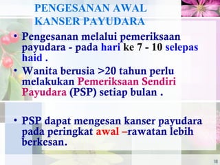 PENGESANAN AWAL
KANSER PAYUDARA
• Pengesanan melalui pemeriksaan
payudara - pada hari ke 7 - 10 selepas
haid .
• Wanita berusia >20 tahun perlu
melakukan Pemeriksaan Sendiri
Payudara (PSP) setiap bulan .
• PSP dapat mengesan kanser payudara
pada peringkat awal –rawatan lebih
berkesan.
18
 