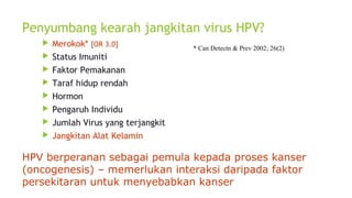 Penyumbang kearah jangkitan virus HPV?
 Merokok* [OR 3.0]
 Status Imuniti
 Faktor Pemakanan
 Taraf hidup rendah
 Hormon
 Pengaruh Individu
 Jumlah Virus yang terjangkit
 Jangkitan Alat Kelamin
HPV berperanan sebagai pemula kepada proses kanser
(oncogenesis) – memerlukan interaksi daripada faktor
persekitaran untuk menyebabkan kanser
* Can Detectn & Prev 2002; 26(2)
 