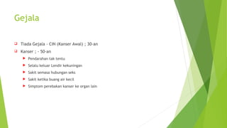 Gejala
 Tiada Gejala - CIN (Kanser Awal) ; 30-an
 Kanser ; - 50-an
 Pendarahan tak tentu
 Selalu keluar Lendir kekuningan
 Sakit semasa hubungan seks
 Sakit ketika buang air kecil
 Simptom perebakan kanser ke organ lain
 